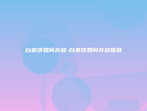 白茶饼如何存放-白茶饼如何存放保鲜