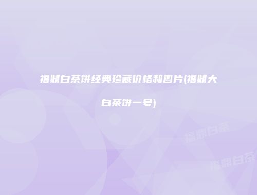 福鼎白茶饼经典珍藏价格和图片(福鼎大白茶饼一号)