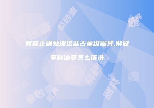 教你正确处理这些古董级器具,紫砂壶鞋油壶怎么清洗