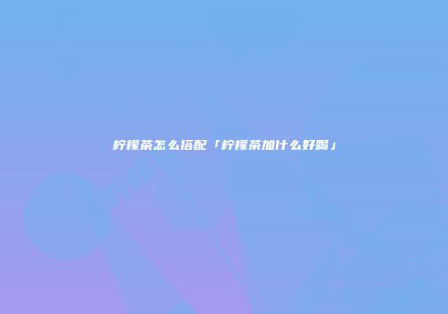 柠檬茶怎么搭配「柠檬茶加什么好喝」