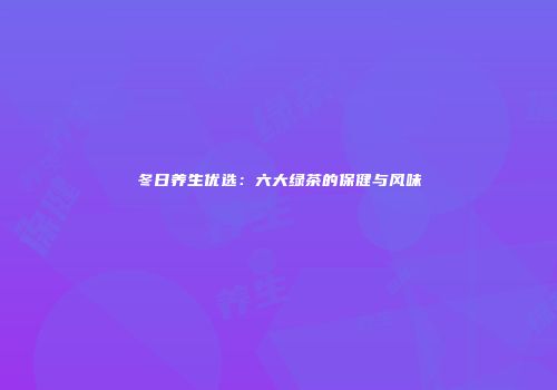 冬日养生优选：六大绿茶的保健与风味