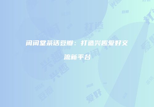 闲闲堂茶话豆瓣：打造兴趣爱好交流新平台