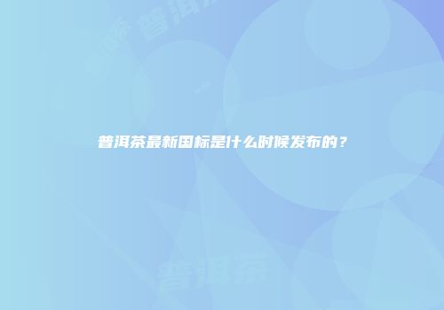 普洱茶最新国标是什么时候发布的？