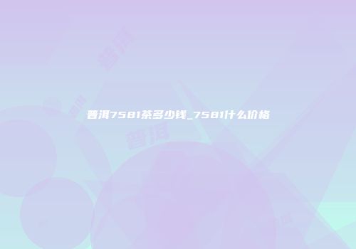 普洱7581茶多少钱_7581什么价格