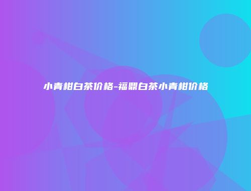 小青柑白茶价格-福鼎白茶小青柑价格