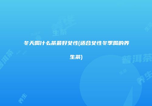 冬天喝什么茶最好女性(适合女性冬季喝的养生茶)
