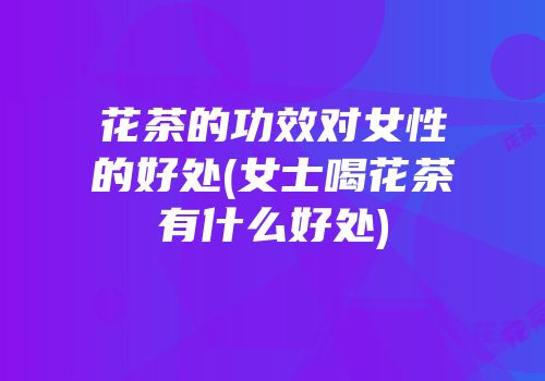 花茶的功效对女性的好处(女士喝花茶有什么好处)