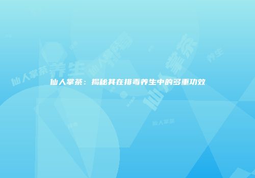 仙人掌茶：揭秘其在排毒养生中的多重功效