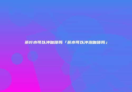 茶叶水可以冲咖啡吗「茶水可以冲泡咖啡吗」