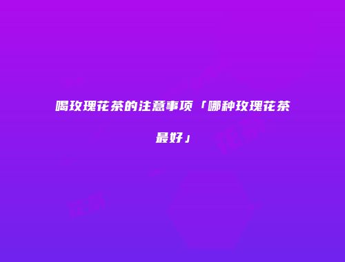 喝玫瑰花茶的注意事项「哪种玫瑰花茶最好」