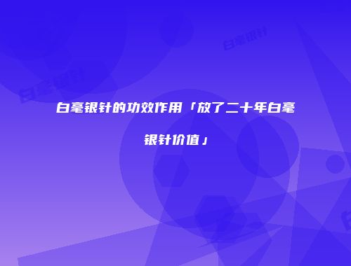 白毫银针的功效作用「放了二十年白毫银针价值」