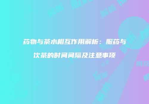 药物与茶水相互作用解析：服药与饮茶的时间间隔及注意事项
