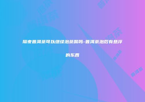 隔夜普洱茶可以继续泡茶喝吗-普洱茶泡后有悬浮的东西