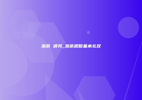 泡茶 讲究_泡茶规矩基本礼仪