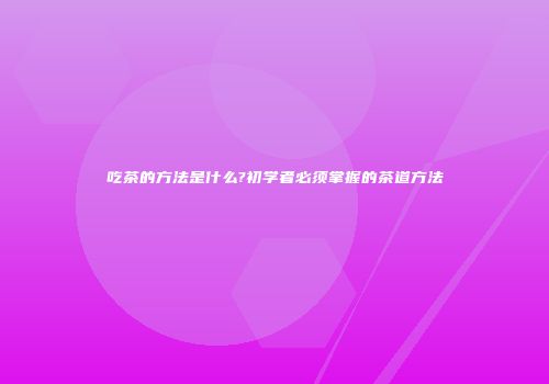 吃茶的方法是什么?初学者必须掌握的茶道方法
