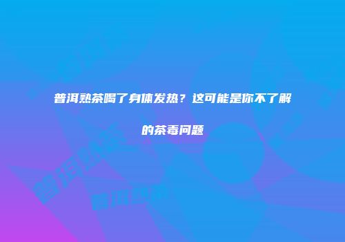 普洱熟茶喝了身体发热？这可能是你不了解的茶毒问题