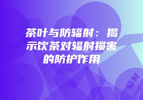 茶叶与防辐射：揭示饮茶对辐射损害的防护作用
