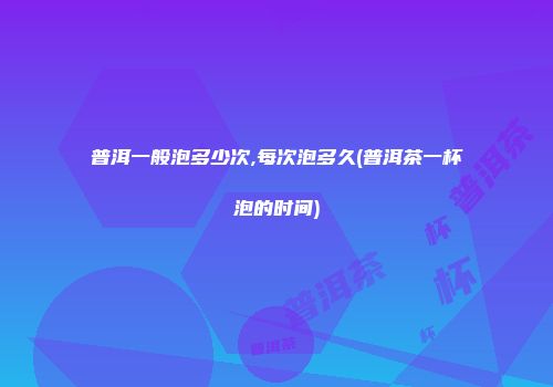 普洱一般泡多少次,每次泡多久(普洱茶一杯泡的时间)