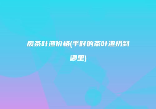 废茶叶渣价格(平时的茶叶渣扔到哪里)