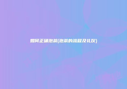 如何正确泡茶(泡茶的流程及礼仪)