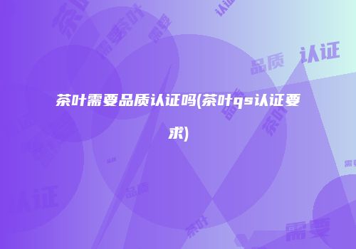 茶叶需要品质认证吗(茶叶qs认证要求)