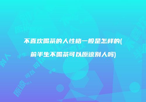 不喜欢喝茶的人性格一般是怎样的(前半生不喝茶可以原谅别人吗)