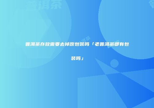 普洱茶存放需要去掉原包装吗「老普洱茶都有包装吗」