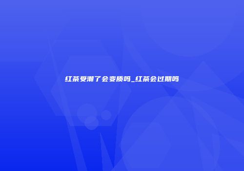 红茶受潮了会变质吗_红茶会过期吗