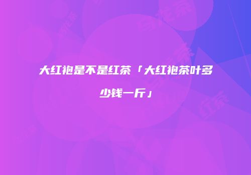 大红袍是不是红茶「大红袍茶叶多少钱一斤」