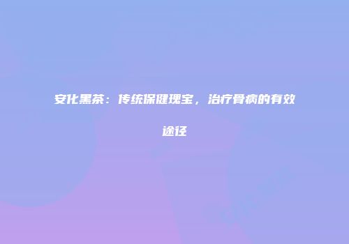 安化黑茶：传统保健瑰宝，治疗骨病的有效途径
