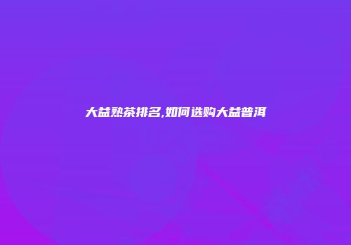 大益熟茶排名,如何选购大益普洱