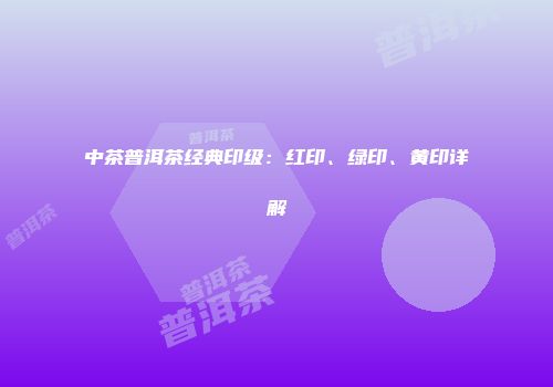 中茶普洱茶经典印级：红印、绿印、黄印详解