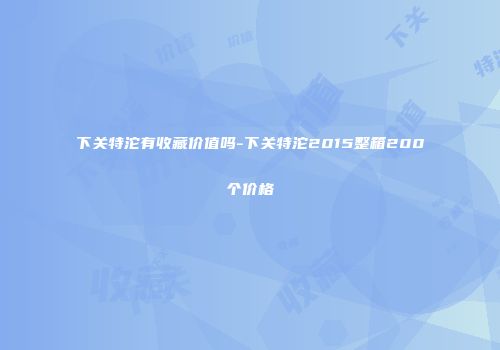 下关特沱有收藏价值吗-下关特沱2015整箱200个价格