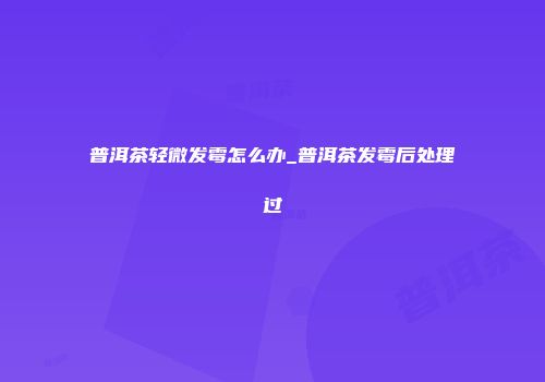 普洱茶轻微发霉怎么办_普洱茶发霉后处理过