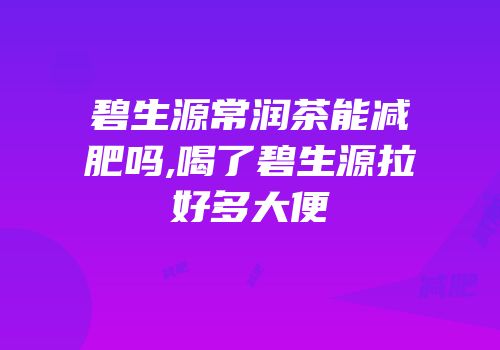碧生源常润茶能减肥吗,喝了碧生源拉好多大便