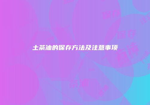 土茶油的保存方法及注意事项