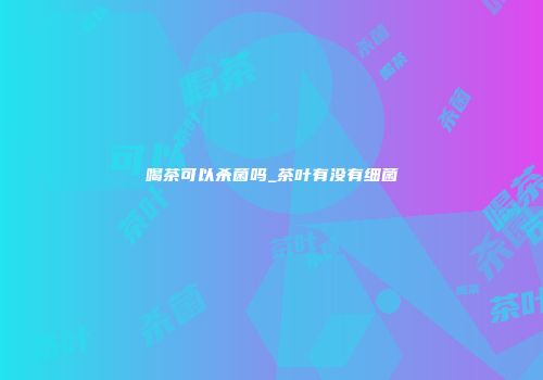 喝茶可以杀菌吗_茶叶有没有细菌