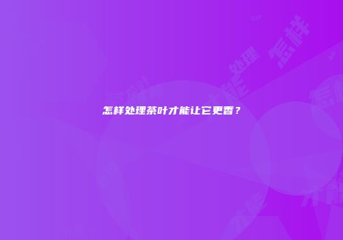 怎样处理茶叶才能让它更香？