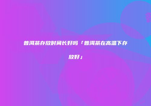 普洱茶存放时间长好吗「普洱茶在高温下存放好」