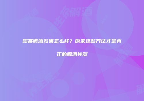 喝茶解酒效果怎么样？原来这些方法才是真正的解酒神器