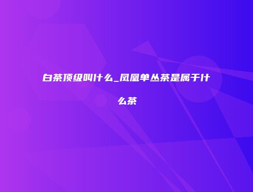 白茶顶级叫什么_凤凰单丛茶是属于什么茶
