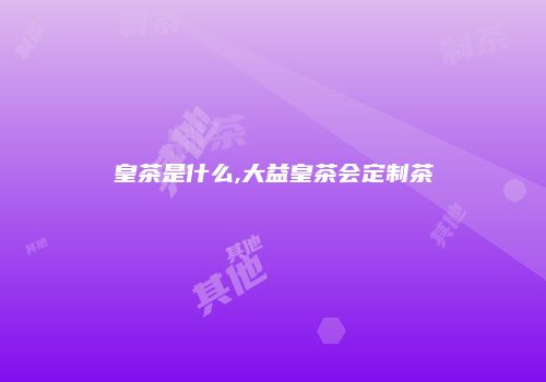 皇茶是什么,大益皇茶会定制茶