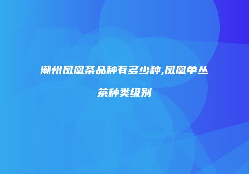 潮州凤凰茶品种有多少种,凤凰单丛茶种类级别