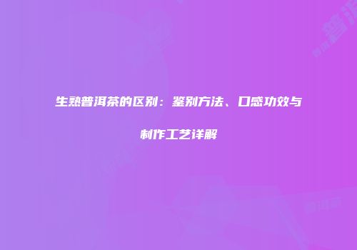生熟普洱茶的区别：鉴别方法、口感功效与制作工艺详解