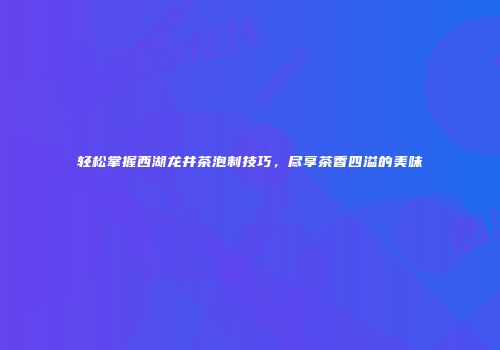 轻松掌握西湖龙井茶泡制技巧，尽享茶香四溢的美味