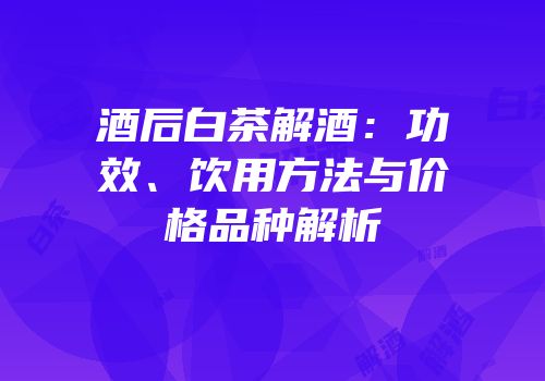 酒后白茶解酒：功效、饮用方法与价格品种解析
