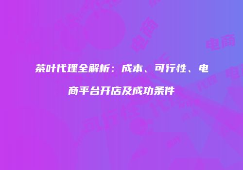 茶叶代理全解析：成本、可行性、电商平台开店及成功条件