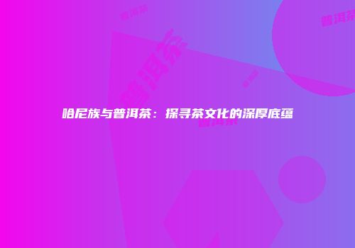 哈尼族与普洱茶：探寻茶文化的深厚底蕴
