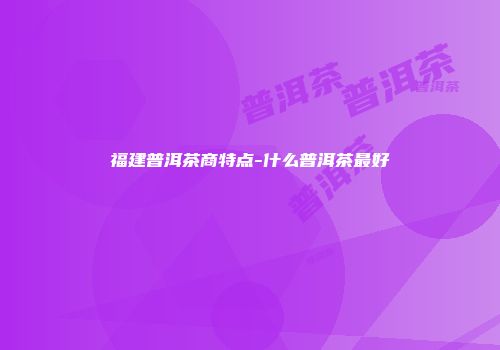 福建普洱茶商特点-什么普洱茶最好