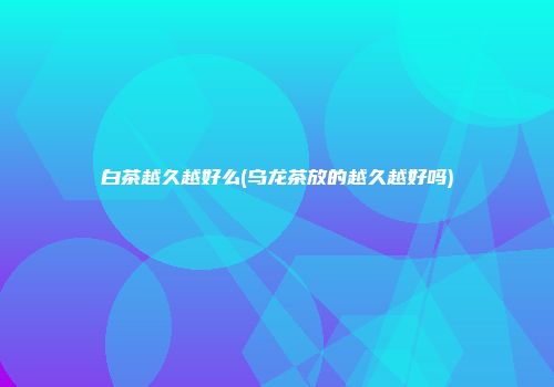 白茶越久越好么(乌龙茶放的越久越好吗)